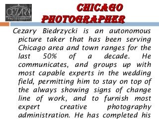 ChiCago
PhotograPher
Cezary Biedrzycki is an autonomous
picture taker that has been serving
Chicago area and town ranges for the
last
50%
of
a
decade.
He
communicates, and groups up with
most capable experts in the wedding
field, permitting him to stay on top of
the always showing signs of change
line of work, and to furnish most
expert
creative
photography
administration. He has completed his

 