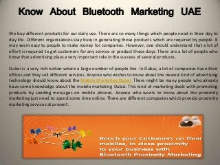 Know About Bluetooth Marketing UAE
We buy different products for our daily use. There are so many things which people need in their day to
day life. Different organizations stay busy in generating those products which are required by people. It
may seem easy to people to make money for companies. However, one should understand that a lot of
effort is required to get customers for any service or product these days. There are a lot of people who
know that advertising plays a very important role in the success of several products.
Dubai is a very rich nation where a large number of people live. In Dubai, a lot of companies have their
offices and they sell different services. Anyone who wishes to know about the newest kind of advertising
technology should know about the Mobile Marketing Dubai. There might be many people who already
have some knowledge about the mobile marketing Dubai. This kind of marketing deals with promoting
products by sending messages on mobile phones. Anyone who wants to know about the proximity
marketing just need to spend some time online. There are different companies which provide proximity
marketing services at present.
 