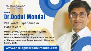 20+ Years Experience in
Patient care
Dr.Dodul Mondal
MBBS, (Hons, Gold medalist) MD, DNB,
MNAMS, UICC Fellow (USA)
Director, Radiation Oncology at Max Institute
of Cancer care, Max Super specialty Hospital,
Saket, Delhi
www.oncologistdrdodulmondal.com
 