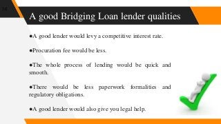 A good Bridging Loan lender qualities
10
●A good lender would levy a competitive interest rate.
●Procuration fee would be less.
●The whole process of lending would be quick and
smooth.
●There would be less paperwork formalities and
regulatory obligations.
●A good lender would also give you legal help.
 