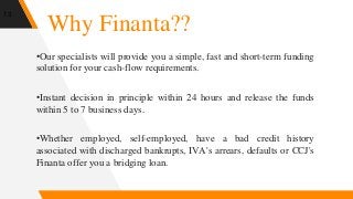 Why Finanta??
•Our specialists will provide you a simple, fast and short-term funding
solution for your cash-flow requirements.
•Instant decision in principle within 24 hours and release the funds
within 5 to 7 business days.
•Whether employed, self-employed, have a bad credit history
associated with discharged bankrupts, IVA's arrears, defaults or CCJ's
Finanta offer you a bridging loan.
13
 