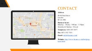 Place your screenshot here
15
CONTACT
Address
86-90 Paul Street
London
EC2A 4NE
Business hours
Monday – Friday : 9.00am – 5.30pm
Saturday & Sunday : Closed
Telephone: 0203 697 0477
Fax: 0872 352 7553
Email: info@finanta.co.uk
Website: http://www.finanta.co.uk/bridging-
loans.html
 
