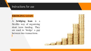 Instructions for use
BRIDGING LOAN
A bridging loan is a
flexible way of organizing
short term funding. They
are used to 'bridge' a gap
between two transactions.
2
 