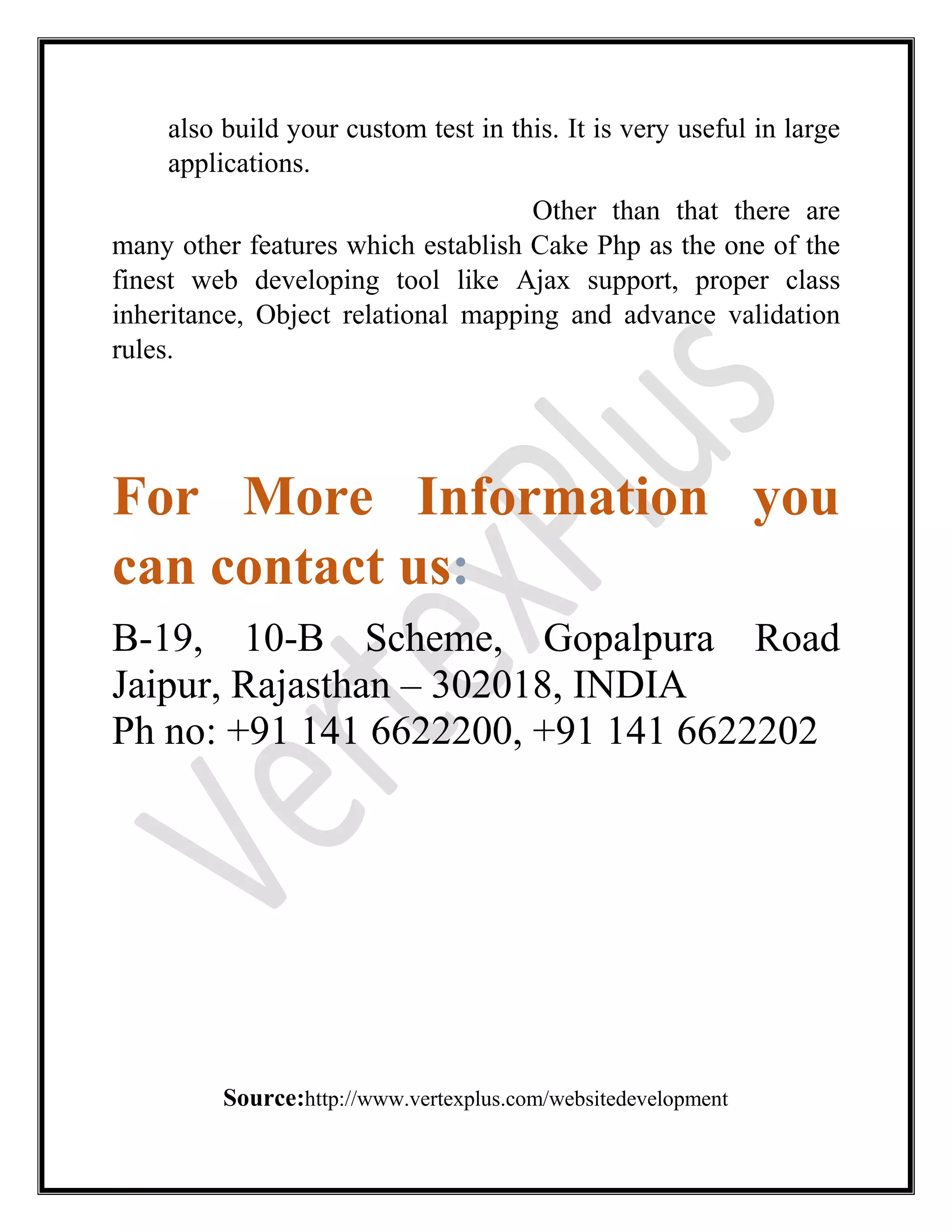 also build your custom test in this. It is very useful in large
applications.
Other than that there are
many other features which establish Cake Php as the one of the
finest web developing tool like Ajax support, proper class
inheritance, Object relational mapping and advance validation
rules.
For More Information you
can contact us:
B-19, 10-B Scheme, Gopalpura Road
Jaipur, Rajasthan – 302018, INDIA
Ph no: +91 141 6622200, +91 141 6622202
Source:http://www.vertexplus.com/websitedevelopment
 