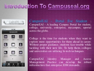 CampusEAI - Portal For Student                   :
CampusEAI - A leading Campus Portal for student,
college, university, enterprise, mycampus, uportal
across the globe.

College is the time for students when they want to
explore more opportunities for them ahead in career.
Without proper guidance, students face trouble while
tackling with their new life. To help them, colleges
and universities are utilizing hi-tech techniques.

CampusEAI Identity Manager and Access
Management Practice can develop the robust
infrastructure that enterprise IDM demands.
 