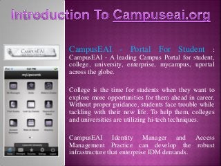 CampusEAI - Portal For Student :
CampusEAI - A leading Campus Portal for student,
college, university, enterprise, mycampus, uportal
across the globe.
College is the time for students when they want to
explore more opportunities for them ahead in career.
Without proper guidance, students face trouble while
tackling with their new life. To help them, colleges
and universities are utilizing hi-tech techniques.
CampusEAI Identity Manager and Access
Management Practice can develop the robust
infrastructure that enterprise IDM demands.
 