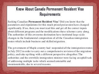 Know About Canada Permanent Resident Visa
Requirements
Seeking Canadian Permanent Resident Visa? Did you know that the
parameters and stipulations for this much prized possession have changed
significantly. If no, then you must read this and get all the correct inputs
about different programs and the modifications these schemes carry along.
The authorities of this awesome destination have instituted large scale
changes in the fundamental composition of all the Canadian immigration
routes which include business and skilled migration.
The government of Maple country had suspended all the immigration routes
in July 2012 in order to carry out a comprehensive revision of the migration
policy, and take up thing with a different perspective altogether. The
authorities and the erstwhile immigration minister were facing an uphill task
of addressing multiple tasks which seemed untenable and
insurmountable, due to several reasons.

 