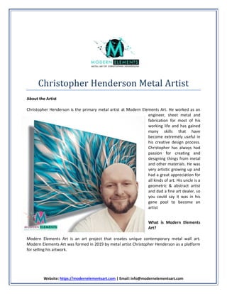 Website: https://modernelementsart.com | Email: info@modernelementsart.com
Christopher Henderson Metal Artist
About the Artist
Christopher Henderson is the primary metal artist at Modern Elements Art. He worked as an
engineer, sheet metal and
fabrication for most of his
working life and has gained
many skills that have
become extremely useful in
his creative design process.
Christopher has always had
passion for creating and
designing things from metal
and other materials. He was
very artistic growing up and
had a great appreciation for
all kinds of art. His uncle is a
geometric & abstract artist
and dad a fine art dealer, so
you could say it was in his
gene pool to become an
artist
What is Modern Elements
Art?
Modern Elements Art is an art project that creates unique contemporary metal wall art.
Modern Elements Art was formed in 2019 by metal artist Christopher Henderson as a platform
for selling his artwork.
 