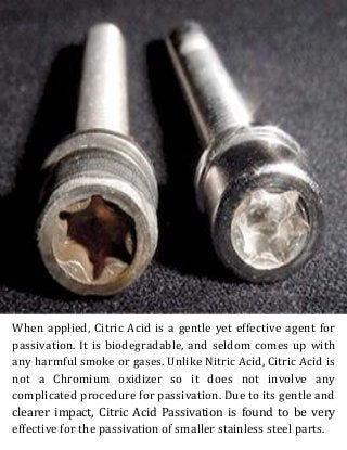 When applied, Citric Acid is a gentle yet effective agent for
passivation. It is biodegradable, and seldom comes up with
any harmful smoke or gases. Unlike Nitric Acid, Citric Acid is
not a Chromium oxidizer so it does not involve any
complicated procedure for passivation. Due to its gentle and
clearer impact, Citric Acid Passivation is found to be very
effective for the passivation of smaller stainless steel parts.
 