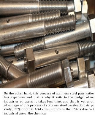 On the other hand, this process of stainless steel passivation
less expensive and that is why it suits to the budget of man
industries or users. It takes less time, and that is yet anoth
advantage of this process of stainless steel passivation. As per
study, 99% of Citric Acid consumption is the USA is due to th
industrial use of the chemical.
 