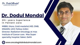 2 0 + y e a r s E x p e r i e n c e
i n P a t i e n t c a r e
Dr. Dodul Mondal
www.oncologistdrdodulmondal.com
MBBS, (Hons, Gold medalist) MD, DNB,
MNAMS, UICC Fellow (USA)
Director, Radiation Oncology at max
institute of Cancer care, Max Super
speciality hospital, Saket, Delhi
 