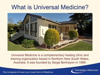 What is Universal Medicine?
Universal Medicine is a complementary healing clinic and
training organization based in Northern New South Wales,
Australia. It was founded by Serge Benhayon in 1999.
 