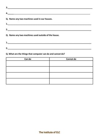 3._________________________________________________________________________
4._______________________________________________________________________
Q. Name any two machines used in our houses.
1.________________________________________________________________________
2.________________________________________________________________________
Q. Name any two machines used outside of the house.
1.________________________________________________________________________
2.________________________________________________________________________
Q. What are the things that computer can do and cannot do?
Can do Cannot do
 
