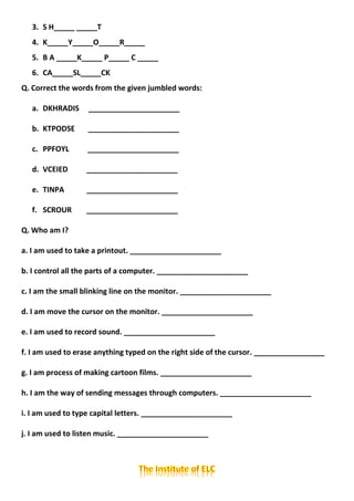 3. S H_____ _____T
4. K_____Y_____O_____R_____
5. B A _____K_____ P_____ C _____
6. CA_____SL_____CK
Q. Correct the words from the given jumbled words:
a. DKHRADIS ______________________
b. KTPODSE ______________________
c. PPFOYL ______________________
d. VCEIED ______________________
e. TINPA ______________________
f. SCROUR ______________________
Q. Who am I?
a. I am used to take a printout. ______________________
b. I control all the parts of a computer. ______________________
c. I am the small blinking line on the monitor. ______________________
d. I am move the cursor on the monitor. ______________________
e. I am used to record sound. ______________________
f. I am used to erase anything typed on the right side of the cursor. _________________
g. I am process of making cartoon films. ______________________
h. I am the way of sending messages through computers. ______________________
i. I am used to type capital letters. ______________________
j. I am used to listen music. ______________________
 
