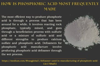 The most efficient way to produce phosphoric
acid is through a process that has been
around for a while. It involves reacting rock
phosphate, typically mined, and goes
through a beneficiation process with sulfuric
acid or a mixture of sulfuric acid and
different strengths to produce calcium
sulfate and phosphoric acid. Defoamers for
phosphoric acid manufacture involve
producing phosphoric acid defoamer through
the wet process.
HOW IS PHOSPHORIC ACID MOST FREQUENTLY
MADE
https://medium.com/@naqglobal1/defoamer-used-in-manufacturing-of-phosphoric-acid-
12e1796af51
 
