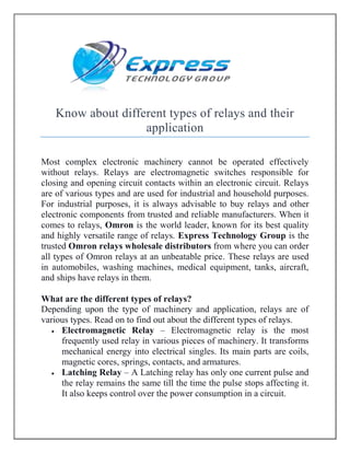 Know about different types of relays and their
application
Most complex electronic machinery cannot be operated effectively
without relays. Relays are electromagnetic switches responsible for
closing and opening circuit contacts within an electronic circuit. Relays
are of various types and are used for industrial and household purposes.
For industrial purposes, it is always advisable to buy relays and other
electronic components from trusted and reliable manufacturers. When it
comes to relays, Omron is the world leader, known for its best quality
and highly versatile range of relays. Express Technology Group is the
trusted Omron relays wholesale distributors from where you can order
all types of Omron relays at an unbeatable price. These relays are used
in automobiles, washing machines, medical equipment, tanks, aircraft,
and ships have relays in them.
What are the different types of relays?
Depending upon the type of machinery and application, relays are of
various types. Read on to find out about the different types of relays.
 Electromagnetic Relay – Electromagnetic relay is the most
frequently used relay in various pieces of machinery. It transforms
mechanical energy into electrical singles. Its main parts are coils,
magnetic cores, springs, contacts, and armatures.
 Latching Relay – A Latching relay has only one current pulse and
the relay remains the same till the time the pulse stops affecting it.
It also keeps control over the power consumption in a circuit.
 
