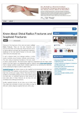 ← AreyouSufferingfromDupytren’s Contracture
andRetinacular Cysts?
PostedbyjefferybudoffMAR7
Know About Distal Radius Fractures and
Scaphoid Fractures
Fractures of the big bone of the wrist are known as Distal
Radius Fractures. These are the most frequently seen
fractures that affect the human body. These fractures can be
of various patterns and types that need different treatments.
Qualifying as the most painful fracture in the arm, distal
radius fractures need proper care.
If such a fracture heals in an improper position, it often
results in arthritis, loss of function, stiffness, and wrist pain.
The wrist, being an important foundation of the arm, needs
to heal in proper position. The hand function might be compromised and the fingers might
stiffen if the wrist heals in an inappropriate position. Patients whose distal radius fractures
heal in improper position usually require multiple surgeries for (a) correcting the deformity,
and (b) releasing the fingers in order to regain motion.
Scaphoid Fractures are severe injuries as the scaphoid can be described as the worst arm
bone to break. The scaphoid, a vital wrist bone, is subjected to
high stress and has poor supply of blood. These fractures have a
tendency of not healing, going on to non-union. Often a part of
the bone dies, i.e. avascular necrosis or heart attack of the
bone takes place. If these fractures do not heal, the wrist
inevitably starts suffering fromarthritis.
Usually, scaphoid fractures do not show up on initial x-rays.
They might take a fortnight in order to be visible on x-rays. An
MRI scan is able to diagnose scaphoid fractures within a day.
JOINUS
RECENTPOSTS
KnowAbout DistalRadius Fractures and
ScaphoidFractures
AreyouSuffering fromDupytren’s Contracture
andRetinacular Cysts?
Knowabout CarpalTunnelSyndromeand
CubitalTunnelSyndrome
KnowAbout DeQuervain’s Tendinitis and
Wrist Ganglion
KnowAbout Shoulder InstabilityandAC
Joint Arthritis
GO
Be the first of your friends to like this
Dr. Jeffrey E. Budoff, MD
1,769 likes
Like PageLike Page ShareShare
HOME ABOUT
converted by Web2PDFConvert.com
 