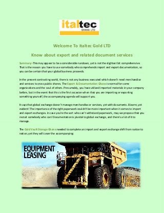 Welcome To Italtec Gold LTD
Know about export and related document services
Summary:-This may appear to be a considerable rundown, yet is not the slightest bit comprehensive.
That is the reason you have to use somebody who comprehends import and export documentation, so
you can be certain that your global business proceeds.
In the present contracting world, there is not any business executed which doesn't need merchandise
and services to cross public shores. The Export & Documentation Ghana is normal for some
organizations and the soul of others. Presumably, you have utilized imported materials in your company
before, but in the event that this is the first occasion when that you are importing or exporting
something yourself, the accompanying agenda will support you.
It says that global exchange doesn't manage merchandise or services, yet with documents. Bizarre, yet
evident! The importance of the right paperwork couldn't be more important when it comes to import
and export exchanges. In case you're the sort who can't withstand paperwork, may we propose that you
recruit somebody who can! Documentation is pivotal to global exchange, and there's a lot of it to
manage.
The Gold Vault Storage Ghana needed to complete an import and export exchange shift from nation to
nation, yet they will cover the accompanying:
 