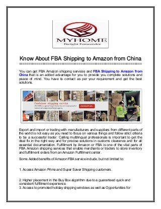 Know About FBA Shipping to Amazon from China
================================================================
You can get FBA Amazon shipping services and FBA Shipping to Amazon from
China that is an added advantage for you to provide you complete solutions and
peace of mind. You have to contact as per your requirement and get the best
solutions.
Export and import or trading with manufacturers and suppliers from different parts of
the world is not easy as you need to focus on various things and follow strict criteria
to be a successful trader. Calling multilingual professionals is important to get the
deal fix in the right way and for precise solutions in customs clearance and for all
essential documentation. Fulfillment by Amazon or FBA is one of the vital parts of
FBA Amazon shipping services that enable merchants or traders to store inventory
and fulfillment orders from an Amazon Fulfillment center.
Some Added benefits of Amazon FBA service include, but not limited to:
1. Access Amazon Prime and Super Saver Shipping customers.
2. Higher placement in the Buy Box algorithm due to a guaranteed quick and
consistent fulfillment experience.
3. Access to promoted holiday shipping windows as well as Opportunities for
 