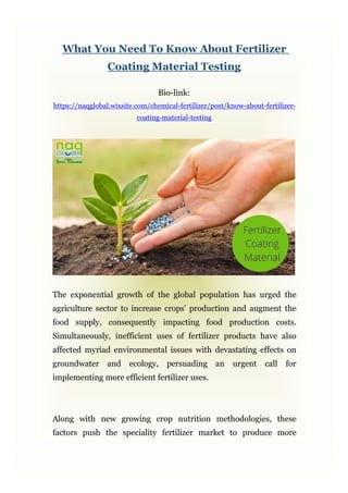 What You Need To Know About Fertilizer
Coating Material Testing
Bio-link:
https://naqglobal.wixsite.com/chemical-fertilizer/post/know-about-fertilizer-
coating-material-testing
The exponential growth of the global population has urged the
agriculture sector to increase crops' production and augment the
food supply, consequently impacting food production costs.
Simultaneously, inefficient uses of fertilizer products have also
affected myriad environmental issues with devastating effects on
groundwater and ecology, persuading an urgent call for
implementing more efficient fertilizer uses.
Along with new growing crop nutrition methodologies, these
factors push the speciality fertilizer market to produce more
 