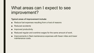 What areas can I expect to see
improvement?
Typical areas of improvement include:
■ Reduce fuel expenses resulting from a host of reasons
■ Reduced accidents
■ Improved productivity
■ Reduced regular and overtime wages for the same amount of work.
■ Improvements in fleet maintenance expenses with fewer miles and lower
maintenance costs.
 