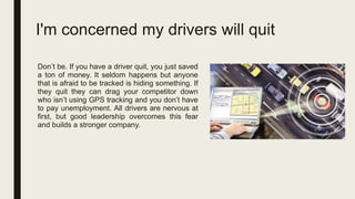 I'm concerned my drivers will quit
Don’t be. If you have a driver quit, you just saved
a ton of money. It seldom happens but anyone
that is afraid to be tracked is hiding something. If
they quit they can drag your competitor down
who isn’t using GPS tracking and you don’t have
to pay unemployment. All drivers are nervous at
first, but good leadership overcomes this fear
and builds a stronger company.
 