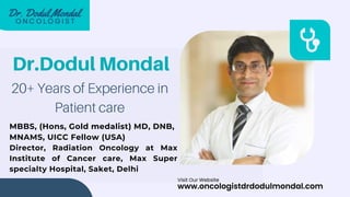 Dr.Dodul Mondal
20+ Years of Experience in
Patient care
MBBS, (Hons, Gold medalist) MD, DNB,
MNAMS, UICC Fellow (USA)
Director, Radiation Oncology at Max
Institute of Cancer care, Max Super
specialty Hospital, Saket, Delhi
www.oncologistdrdodulmondal.com
Visit Our Website
 