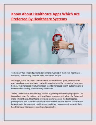 Know About Healthcare Apps Which Are
Preferred By Healthcare Systems
Technology has enabled patients to be more involved in their own healthcare
decisions, and nothing suits the need more than an app.
With apps, it has become a one-tap result to track fitness goals, monitor their
own blood pressure, and even chat with a doctor from the comfort of their own
homes. This increased involvement can lead to increased health outcomes and a
better understanding of one’s body and health.
Today, the healthcare mobile app market is growing and developing rapidly. This
is excellent news for patients and healthcare providers as it allows for faster and
more efficient care. Healthcare providers can now access medical records,
prescriptions, and other health information on their mobile devices. Patients can
be kept up to date on their health status, and they can communicate with their
healthcare providers conveniently and personally.
 