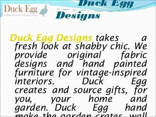 Duck Egg
Designs
Duck Egg Designs takes
a
fresh look at shabby chic. We
provide
original
fabric
designs and hand painted
furniture for vintage-inspired
interiors.
Duck
Egg
creates and source gifts, for
you,
your
home
and
garden. Duck
Egg
hand

 
