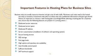 Business sites are usually resource-intensive and get a lot of web traffic. Moreover, such sites need to be hosted
securely as monetary transactions take place on these sites and confidential information of buyers get shared.
Hence, it’s important to choose a web hosting plan accordingly.While selecting a hosting plan for a business
site, ensure that the following features are present in it, among others –
 Dedicated server resources
 Dedicated server space
 Dedicated IP address
 Server customization (installation of software and operating system)
 Secure hosting service
 SSD storage
 Fast page loads
 High uptime and seamless site availability
 User-friendly control panel
 Sufficient bandwidth
 24/7 technical support
10
Important Features in Hosting Plans for Business Sites
 