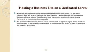  A dedicated web server hosts a single website on a single web server which enables it to offer the full
resources of the web server to the hosted site.When the files of a website are stored and processed on a
dedicated web server, it boosts the performance of the site, enhances its speed and raises its security.
Moreover, server customization becomes possible.
 It is recommended that resource-intensive sites of business, which do require the highest level of security and
need to load fast to offer excellent user experience, be hosted on dedicated servers for these to deliver peak,
fast and secure performance.
11
Hosting a Business Site on a Dedicated Server
 