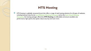  HTS Hosting is a globally renowned brand that offers a range of web hosting solutions for all types of websites,
including business sites.As the best Website Hosting Company and as the best Cloud Hosting
Company, the hosting packages offered by HTS Hosting are affordable and ensure excellent site
performance, high uptime, fast speed, robust security and much more.
13
HTS Hosting
 