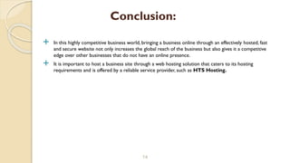  In this highly competitive business world, bringing a business online through an effectively hosted, fast
and secure website not only increases the global reach of the business but also gives it a competitive
edge over other businesses that do not have an online presence.
 It is important to host a business site through a web hosting solution that caters to its hosting
requirements and is offered by a reliable service provider, such as HTS Hosting.
14
Conclusion:
 