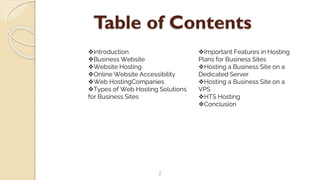 Table of Contents
2
Introduction
Business Website
Website Hosting
Online Website Accessibility
Web HostingCompanies
Types of Web Hosting Solutions
for Business Sites
Important Features in Hosting
Plans for Business Sites
Hosting a Business Site on a
Dedicated Server
Hosting a Business Site on a
VPS
HTS Hosting
Conclusion
 
