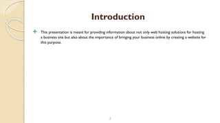  This presentation is meant for providing information about not only web hosting solutions for hosting
a business site but also about the importance of bringing your business online by creating a website for
this purpose.
3
Introduction
 