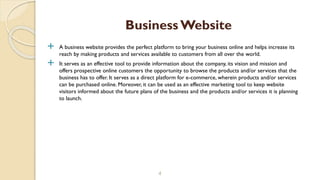  A business website provides the perfect platform to bring your business online and helps increase its
reach by making products and services available to customers from all over the world.
 It serves as an effective tool to provide information about the company, its vision and mission and
offers prospective online customers the opportunity to browse the products and/or services that the
business has to offer. It serves as a direct platform for e-commerce, wherein products and/or services
can be purchased online. Moreover, it can be used as an effective marketing tool to keep website
visitors informed about the future plans of the business and the products and/or services it is planning
to launch.
4
BusinessWebsite
 