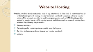 Websites, whether those are business sites or any other types of sites, need to avail the service of
website hosting or web hosting in order to remain seamlessly accessible online to website
visitors.This service is provided by web hosting companies, such as HTS Hosting, and is
availed by website owners.Web hosting is made available through various web hosting plans,
wherein the following are provided –
 Web server space
 Technologies for rendering sites accessible over the Internet
 Services for keeping rendered sites up and running seamlessly
 visitors.
5
Website Hosting
 