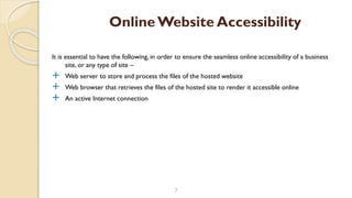 It is essential to have the following, in order to ensure the seamless online accessibility of a business
site, or any type of site –
 Web server to store and process the files of the hosted website
 Web browser that retrieves the files of the hosted site to render it accessible online
 An active Internet connection
7
OnlineWebsite Accessibility
 