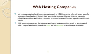  It is various professional web hosting companies, such as HTS Hosting, that offer web server space for
hosting the files of websites, through their web hosting packages. Other services that are usually
offered by most of the web hosting companies include the services of domain registration and domain
transfer.
 Web hosting companies are also known as web hosting service providers as well as web hosts and
offer a range of web hosting services for Linux and for Windows, for a wide range of websites.
8
Web Hosting Companies
 