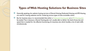  Generally speaking, the website hosting services of Shared Hosting, Dedicated Hosting andVPS Hosting
are used for hosting websites and for rendering various types of sites accessible online.
 But for business sites, it is recommended that either a Dedicated Hosting plan or aVPS Hosting plan
be availed.That is because a Shared Hosting plan isn’t usually able to deliver the level of security and
speed that is needed for the effective functioning of a business site which handles a lot of web traffic
simultaneously.
9
Types of Web Hosting Solutions for Business Sites
 