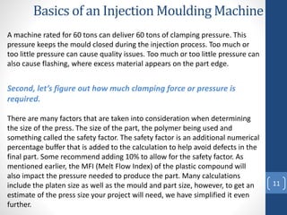 11
Second, let’s figure out how much clamping force or pressure is
required.
Basics of an Injection Moulding Machine
There are many factors that are taken into consideration when determining
the size of the press. The size of the part, the polymer being used and
something called the safety factor. The safety factor is an additional numerical
percentage buffer that is added to the calculation to help avoid defects in the
final part. Some recommend adding 10% to allow for the safety factor. As
mentioned earlier, the MFI (Melt Flow Index) of the plastic compound will
also impact the pressure needed to produce the part. Many calculations
include the platen size as well as the mould and part size, however, to get an
estimate of the press size your project will need, we have simplified it even
further.
A machine rated for 60 tons can deliver 60 tons of clamping pressure. This
pressure keeps the mould closed during the injection process. Too much or
too little pressure can cause quality issues. Too much or too little pressure can
also cause flashing, where excess material appears on the part edge.
 