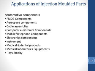 13
Applications of Injection Moulded Parts
•Automotive components
•FMCG Components
•Aerospace components
•Cable assemblies
•Computer electronics Components
•Mobile/Telephone Components
•Electronics components
•Instrument
•Medical & dental products
•Medical laboratories Equipment's
• Toys, hobby
 