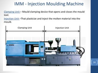 16
IMM - Injection Moulding Machine
Clamping Unit Injection Unit
Clamping Unit – Mould clamping device that opens and closes the mould
tool.
Injection Unit –That plasticize and inject the molten material into the
mould.
 
