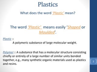 Plastics
What does the word ‘Plastic’ mean?
The word ‘Plastic’ means easily ‘Shaped or
Moulded’.
2
Plastic ::
A polymeric substance of large molecular weight.
Polymer :: A substance that has a molecular structure consisting
chiefly or entirely of a large number of similar units bonded
together, e.g., many synthetic organic materials used as plastics
and resins.
 