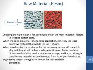 Raw Material (Resin)
20
Choosing the right material for a project is one of the most important factors
in creating perfect parts.
When choosing a material for a specific application, generally the least
expensive material that will do the job is chosen.
When searching for the right resin for the job, many factors will come into
play and they all will be balanced against the cost. Factors such as
dimensional stability, service temperature range, and impact strength
can all cause materials to be eliminated from list of possible choices.
Engineering plastics are typically chosen for their superior
properties.
Granules
 