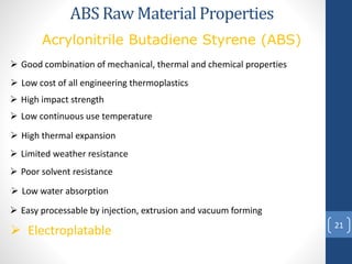 21
ABS Raw Material Properties
 Good combination of mechanical, thermal and chemical properties
 Easy processable by injection, extrusion and vacuum forming
 Low cost of all engineering thermoplastics
 Low continuous use temperature
 High impact strength
 High thermal expansion
 Limited weather resistance
 Poor solvent resistance
 Low water absorption
Acrylonitrile Butadiene Styrene (ABS)
 Electroplatable
 