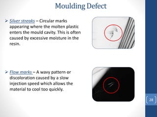 28
Moulding Defect
 Silver streaks – Circular marks
appearing where the molten plastic
enters the mould cavity. This is often
caused by excessive moisture in the
resin.
 Flow marks – A wavy pattern or
discoloration caused by a slow
injection speed which allows the
material to cool too quickly.
 