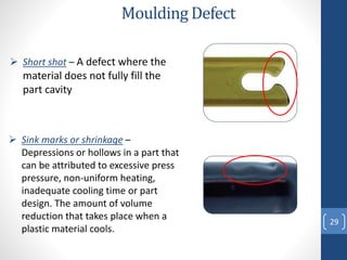 29
Moulding Defect
 Sink marks or shrinkage –
Depressions or hollows in a part that
can be attributed to excessive press
pressure, non-uniform heating,
inadequate cooling time or part
design. The amount of volume
reduction that takes place when a
plastic material cools.
 Short shot – A defect where the
material does not fully fill the
part cavity
 