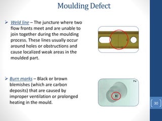 30
Moulding Defect
 Burn marks – Black or brown
blemishes (which are carbon
deposits) that are caused by
improper ventilation or prolonged
heating in the mould.
Z
 Weld line – The juncture where two
flow fronts meet and are unable to
join together during the moulding
process. These lines usually occur
around holes or obstructions and
cause localized weak areas in the
moulded part.
 
