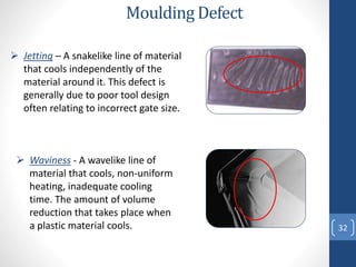 32
 Jetting – A snakelike line of material
that cools independently of the
material around it. This defect is
generally due to poor tool design
often relating to incorrect gate size.
Moulding Defect
 Waviness - A wavelike line of
material that cools, non-uniform
heating, inadequate cooling
time. The amount of volume
reduction that takes place when
a plastic material cools.
 